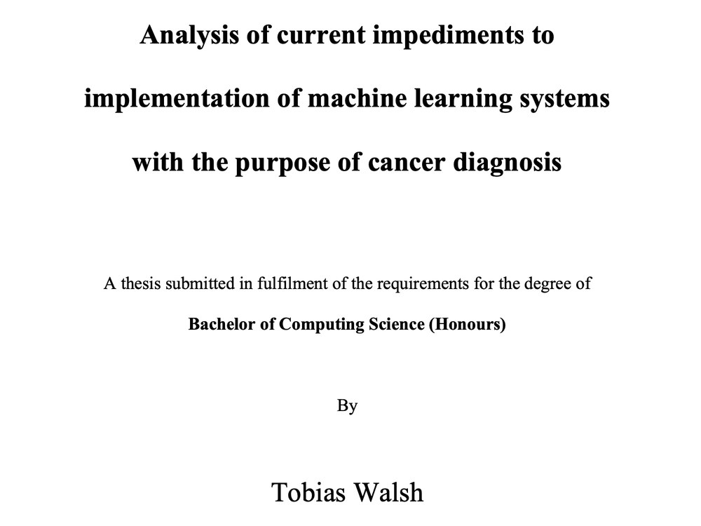 Thesis title page: Analysis of current impediments to implementation of machine learning systems with the purpose of cancer diagnosis, a thesis for the Bachelor of Computing Science (Honours) by Tobias Walsh